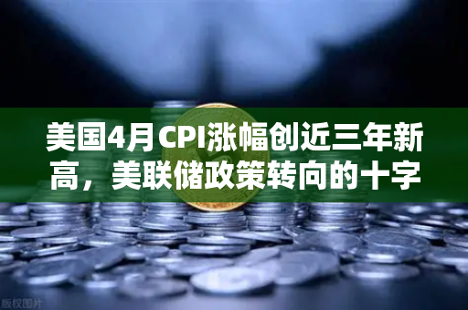 美国4月CPI涨幅创近三年新高，美联储政策转向的十字路口