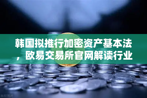 韩国拟推行加密资产基本法，欧易交易所官网解读行业合规化新趋势