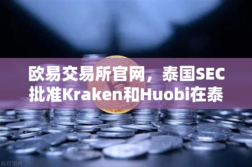 欧易交易所官网，泰国SEC批准Kraken和Huobi在泰运营，市场竞争加剧