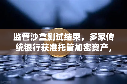 监管沙盒测试结束，多家传统银行获准托管加密资产，欧易交易所官网解读数字金融新格局