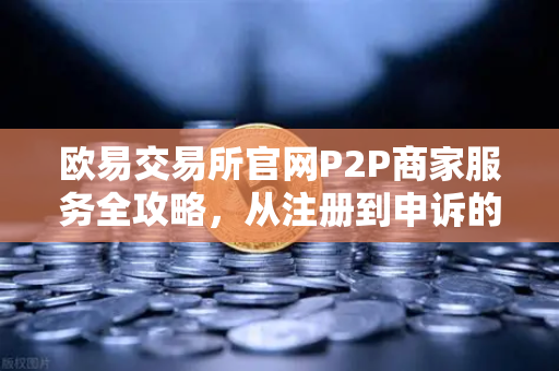欧易交易所官网P2P商家服务全攻略，从注册到申诉的完整指南