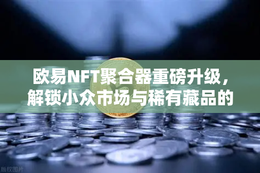 欧易NFT聚合器重磅升级，解锁小众市场与稀有藏品的全新筛选体验