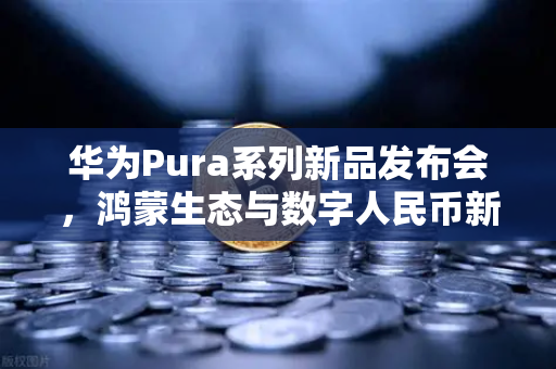华为Pura系列新品发布会，鸿蒙生态与数字人民币新联动如何重塑支付未来？