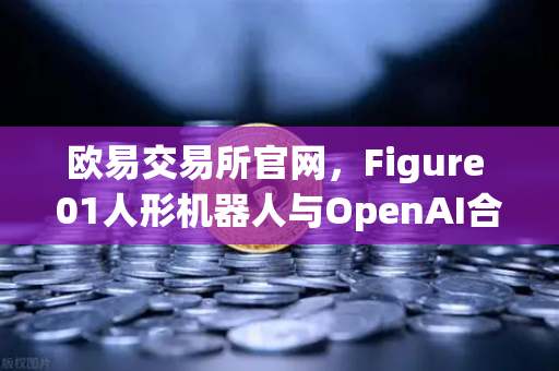 欧易交易所官网，Figure 01人形机器人与OpenAI合作，展现惊人对话能力