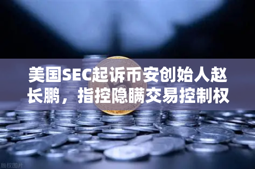 美国SEC起诉币安创始人赵长鹏，指控隐瞒交易控制权，加密监管迎来分水岭