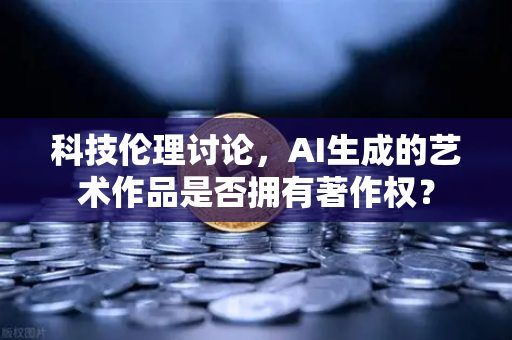 科技伦理讨论，AI生成的艺术作品是否拥有著作权？
