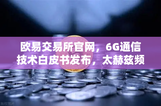 欧易交易所官网，6G通信技术白皮书发布，太赫兹频段开启万物智联新时代