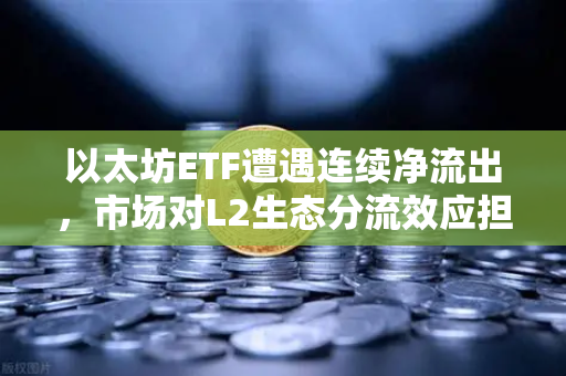 以太坊ETF遭遇连续净流出，市场对L2生态分流效应担忧加剧