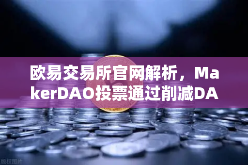 欧易交易所官网解析，MakerDAO投票通过削减DAI储蓄率，借贷市场迎来新变局