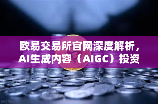 欧易交易所官网深度解析，AI生成内容（AIGC）投资布局引领行业新风向