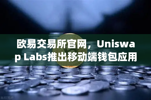 欧易交易所官网，Uniswap Labs推出移动端钱包应用，内置DApp浏览器引领DeFi新趋势