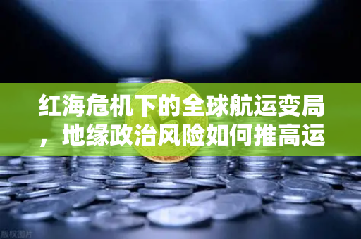 红海危机下的全球航运变局，地缘政治风险如何推高运费并影响加密货币市场