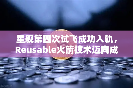星舰第四次试飞成功入轨，Reusable火箭技术迈向成熟，开启太空经济新纪元