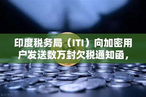 印度税务局（ITI）向加密用户发送数万封欠税通知函，加密资产合规时代来临