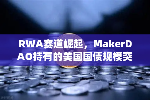 RWA赛道崛起，MakerDAO持有的美国国债规模突破历史新高，欧易交易所助力数字资产与传统金融融合