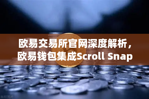 欧易交易所官网深度解析，欧易钱包集成Scroll Snap，开启基于zkEVM的Layer2新时代
