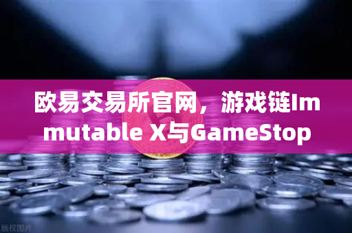 欧易交易所官网，游戏链Immutable X与GameStop合作引爆NFT市场版图扩张