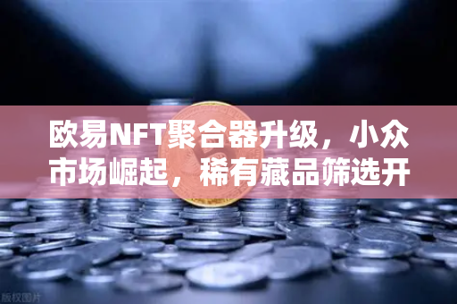欧易NFT聚合器升级，小众市场崛起，稀有藏品筛选开启数字收藏新纪元