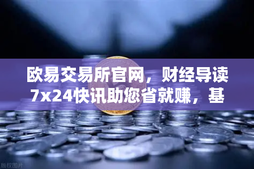欧易交易所官网，财经导读7x24快讯助您省就赚，基金买入费1折起