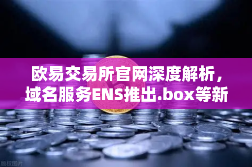 欧易交易所官网深度解析，域名服务ENS推出.box等新后缀，重塑Web3数字身份新格局
