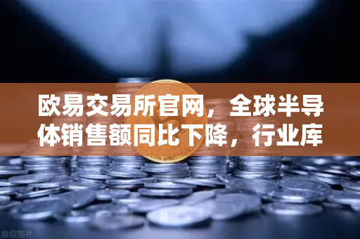 欧易交易所官网，全球半导体销售额同比下降，行业库存调整仍在继续
