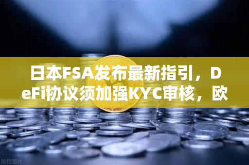 日本FSA发布最新指引，DeFi协议须加强KYC审核，欧易交易所如何应对合规新趋势？