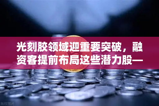 光刻胶领域迎重要突破，融资客提前布局这些潜力股—欧易交易所官网深度解析