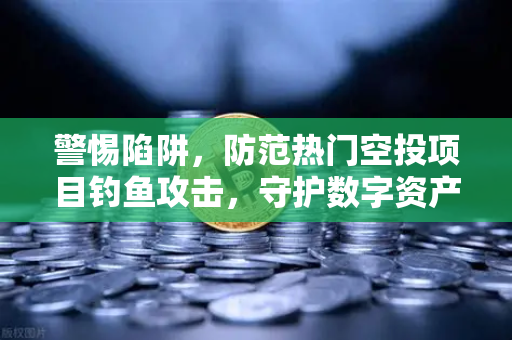 警惕陷阱，防范热门空投项目钓鱼攻击，守护数字资产安全