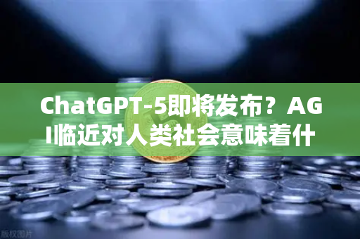 ChatGPT-5即将发布？AGI临近对人类社会意味着什么 欧易交易所官网深度解读