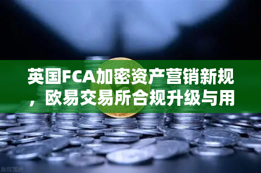 英国FCA加密资产营销新规，欧易交易所合规升级与用户权益保障