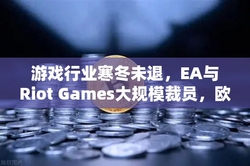 游戏行业寒冬未退，EA与Riot Games大规模裁员，欧易交易所官网深度解析产业变局