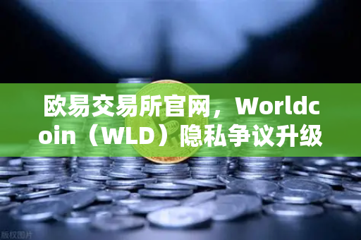 欧易交易所官网，Worldcoin（WLD）隐私争议升级，多国服务关停背后的监管博弈