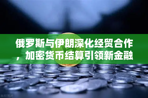 俄罗斯与伊朗深化经贸合作，加密货币结算引领新金融格局