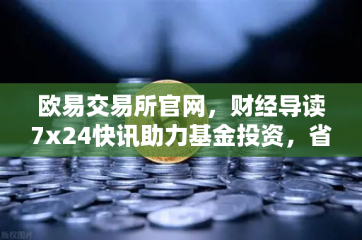 欧易交易所官网，财经导读7x24快讯助力基金投资，省就赚基金买入费1折起