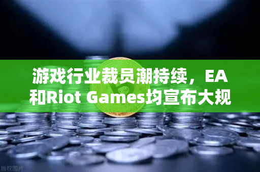 游戏行业裁员潮持续，EA和Riot Games均宣布大规模裁员，行业转型与未来展望