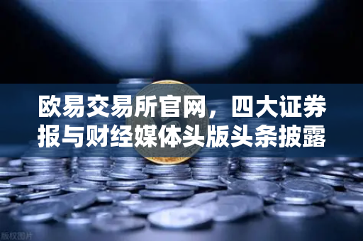 欧易交易所官网，四大证券报与财经媒体头版头条披露的市场新动向