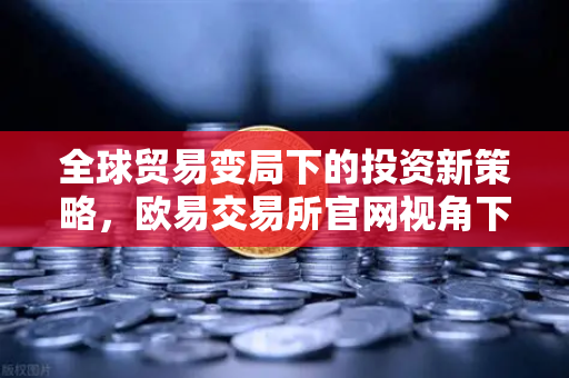全球贸易变局下的投资新策略，欧易交易所官网视角下的经济展望与应对之道
