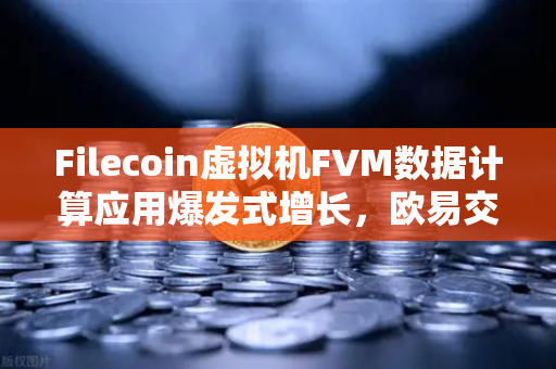 Filecoin虚拟机FVM数据计算应用爆发式增长，欧易交易所深度解析