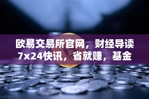 欧易交易所官网，财经导读7x24快讯，省就赚，基金买入费1折起