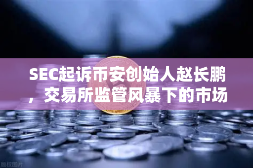 SEC起诉币安创始人赵长鹏，交易所监管风暴下的市场变局