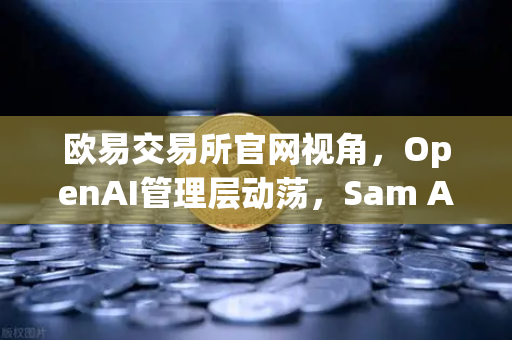 欧易交易所官网视角，OpenAI管理层动荡，Sam Altman被解雇-复职风波全解析