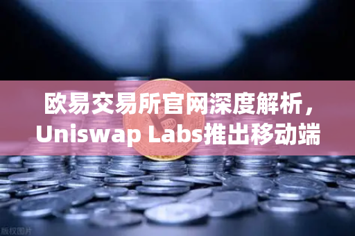 欧易交易所官网深度解析，Uniswap Labs推出移动端钱包应用，内置DApp浏览器引领DeFi新浪潮
