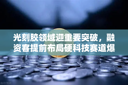 光刻胶领域迎重要突破，融资客提前布局硬科技赛道爆发在即