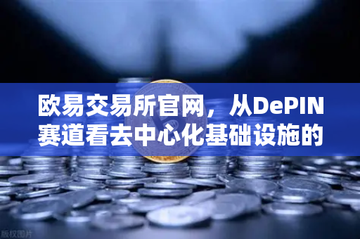 欧易交易所官网，从DePIN赛道看去中心化基础设施的未来范式