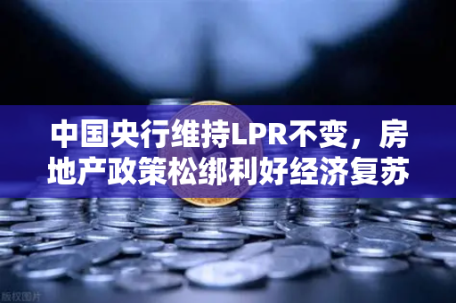 中国央行维持LPR不变，房地产政策松绑利好经济复苏—欧易交易所官网深度解读