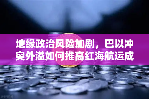 地缘政治风险加剧，巴以冲突外溢如何推高红海航运成本与全球贸易局势