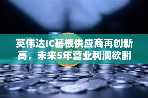 英伟达IC基板供应商再创新高，未来5年营业利润欲翻5倍，全球芯片产业链的隐秘赢家