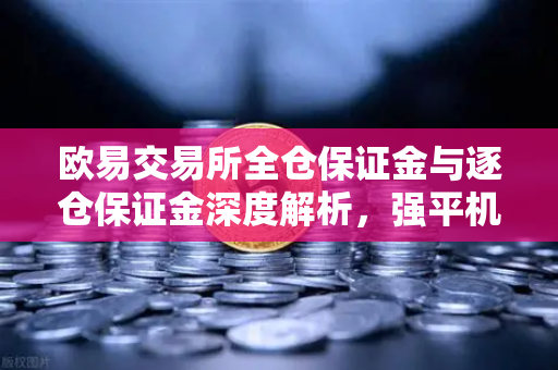 欧易交易所全仓保证金与逐仓保证金深度解析，强平机制与风险控制全攻略