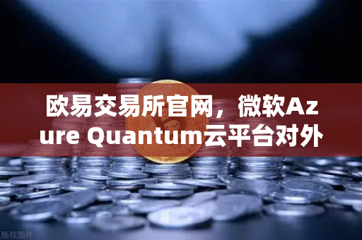 欧易交易所官网，微软Azure Quantum云平台对外开放，多项量子硬件解锁未来计算新纪元