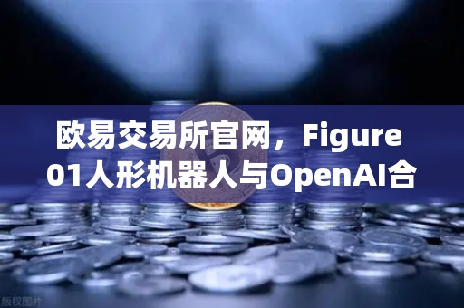 欧易交易所官网，Figure 01人形机器人与OpenAI合作，展现惊人对话能力